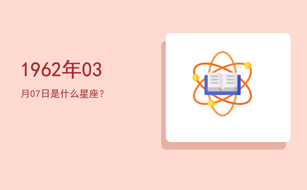 1962年03月07日是什么星座？