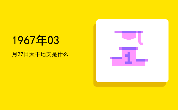 1967年03月27日天干地支是什么