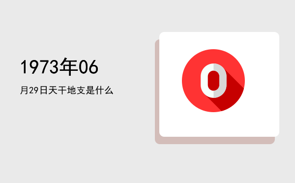 1973年06月29日天干地支是什么