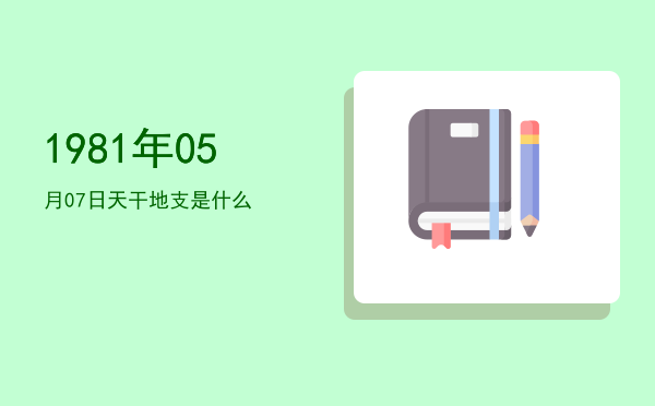 1981年05月07日天干地支是什么