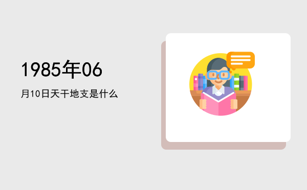 1985年06月10日天干地支是什么