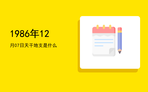 1986年12月07日天干地支是什么