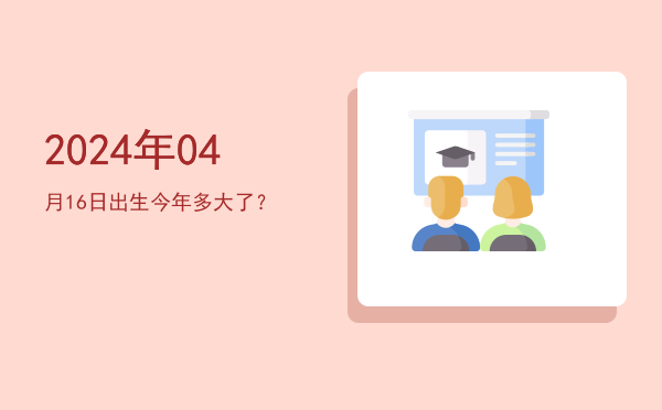 2024年04月16日出生今年多大了?