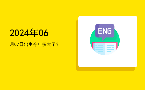2024年06月07日出生今年多大了?
