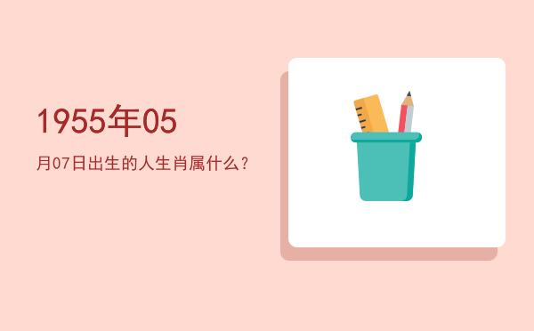 1955年05月07日出生的人生肖属什么?