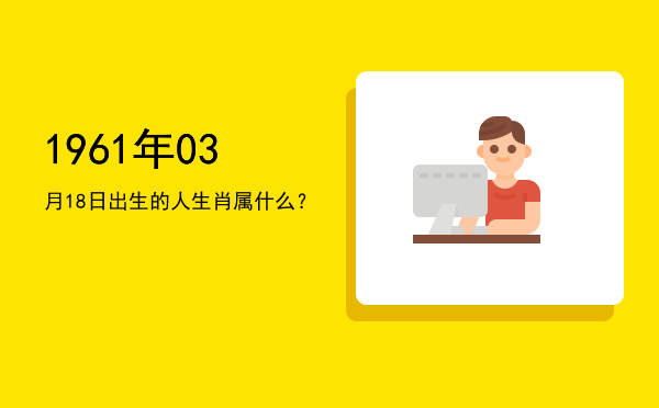 1961年03月18日出生的人生肖属什么?