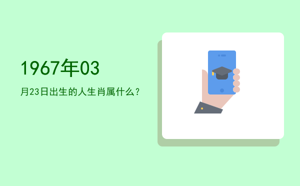 1967年03月23日出生的人生肖属什么?