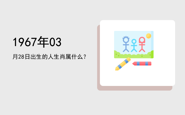 1967年03月28日出生的人生肖属什么?