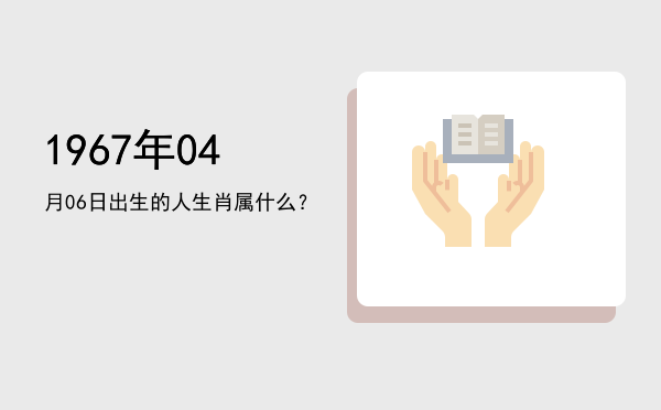 1967年04月06日出生的人生肖属什么?
