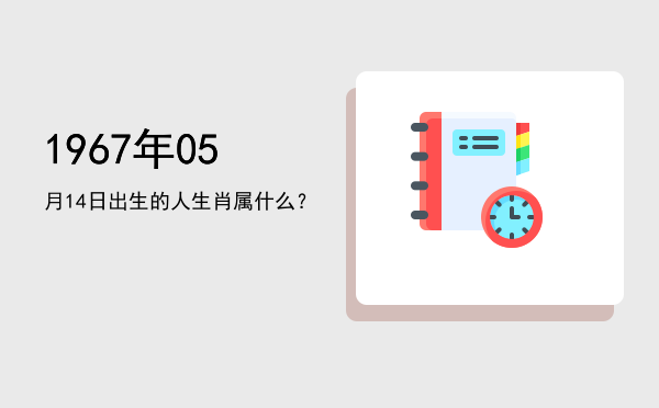1967年05月14日出生的人生肖属什么?