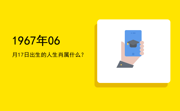 1967年06月17日出生的人生肖属什么?