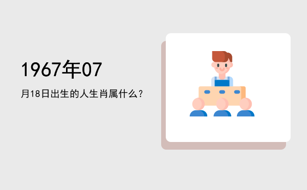 1967年07月18日出生的人生肖属什么?