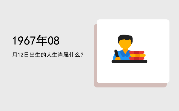 1967年08月12日出生的人生肖属什么?
