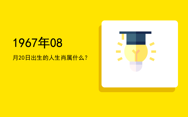 1967年08月20日出生的人生肖属什么?