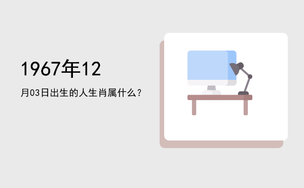 1967年12月03日出生的人生肖属什么?