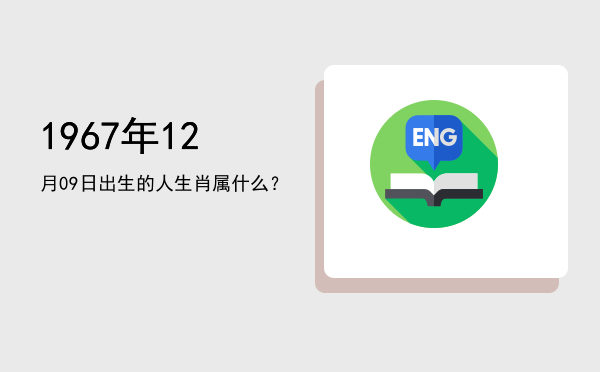 1967年12月09日出生的人生肖属什么?