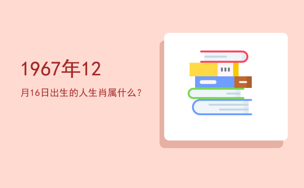 1967年12月16日出生的人生肖属什么?