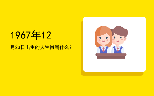 1967年12月23日出生的人生肖属什么?