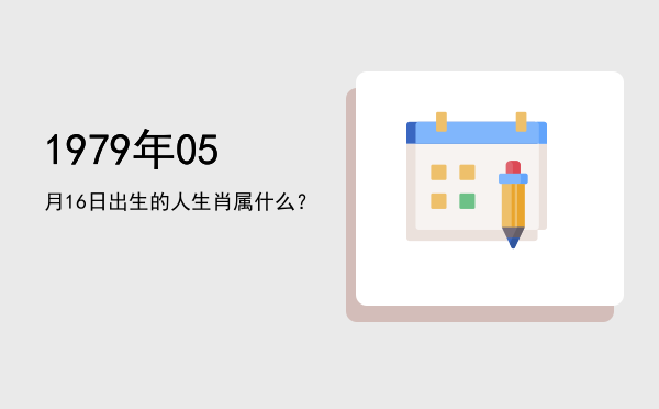 1979年05月16日出生的人生肖属什么?