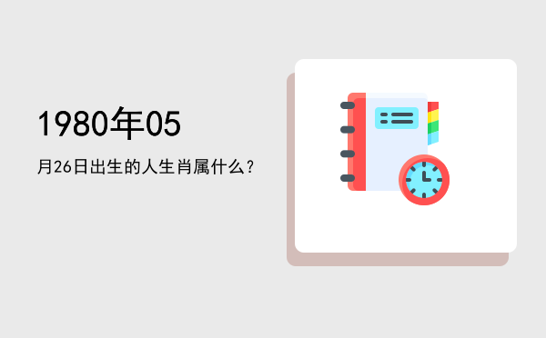 1980年05月26日出生的人生肖属什么?