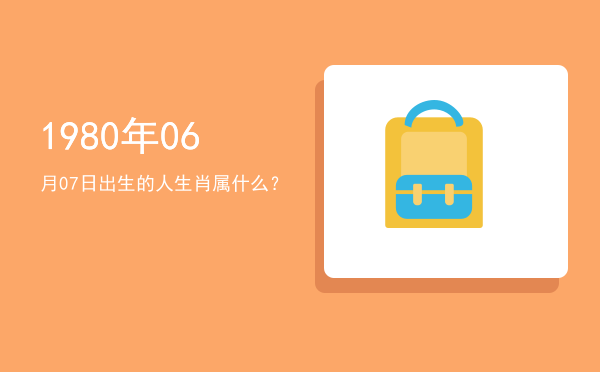 1980年06月07日出生的人生肖属什么?