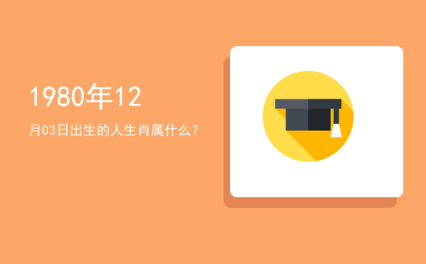 1980年12月03日出生的人生肖属什么?