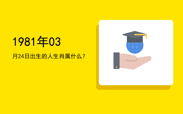 1981年03月24日出生的人生肖属什么?