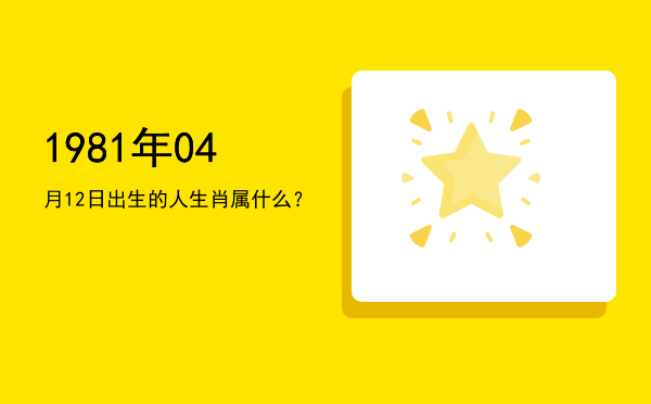 1981年04月12日出生的人生肖属什么？