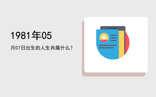 1981年05月07日出生的人生肖属什么?