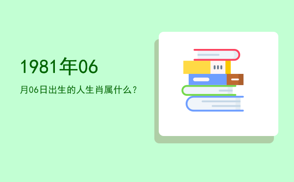 1981年06月06日出生的人生肖属什么?