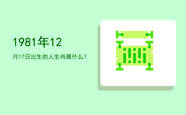 1981年12月17日出生的人生肖属什么?