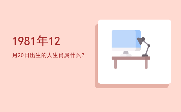 1981年12月20日出生的人生肖属什么?