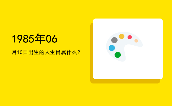 1985年06月10日出生的人生肖属什么?