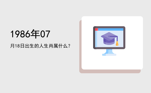 1986年07月18日出生的人生肖属什么?