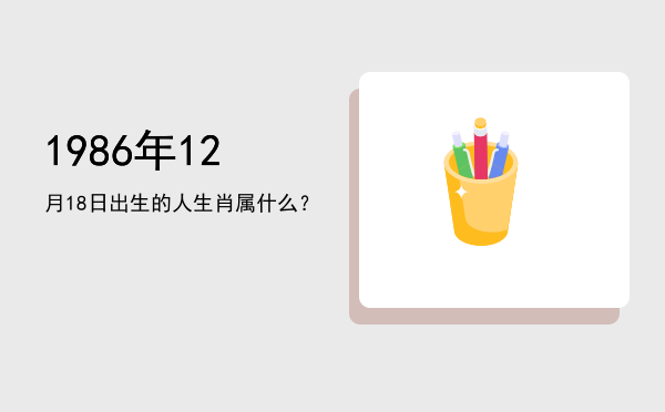 1986年12月18日出生的人生肖属什么?