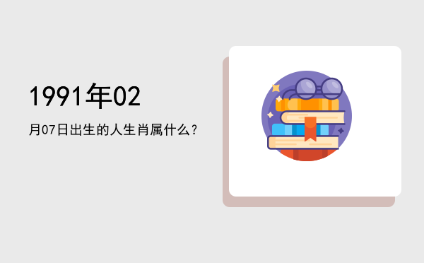 1991年02月07日出生的人生肖属什么?