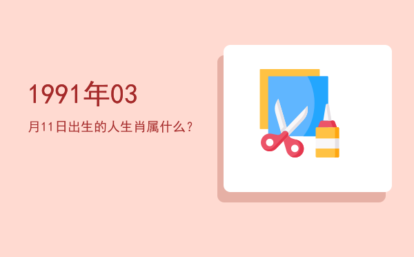 1991年03月11日出生的人生肖属什么?