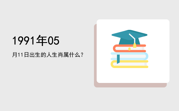 1991年05月11日出生的人生肖属什么?
