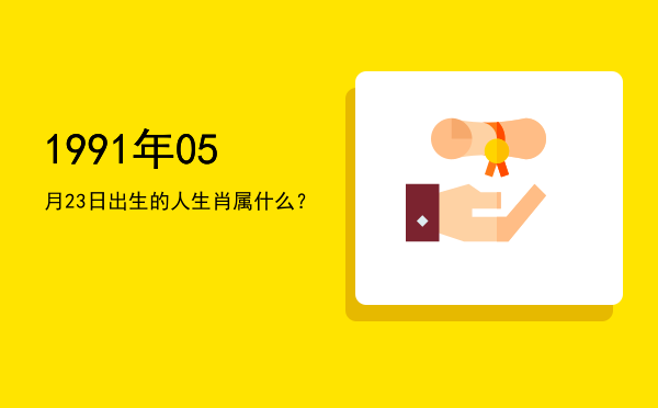 1991年05月23日出生的人生肖属什么?