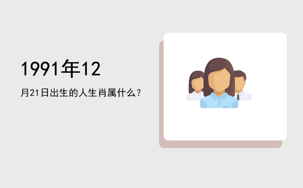 1991年12月21日出生的人生肖属什么?