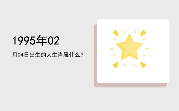 1995年02月04日出生的人生肖属什么?