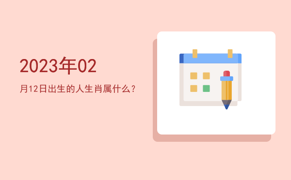 2023年02月12日出生的人生肖属什么?