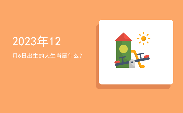2023年12月6日出生的人生肖属什么?