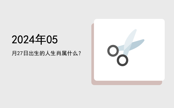 2024年05月27日出生的人生肖属什么?