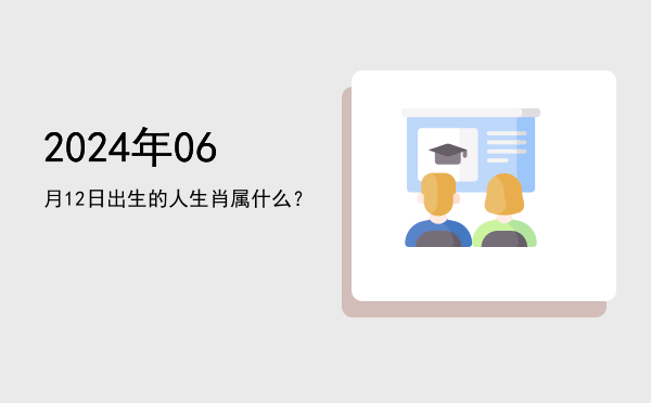2024年06月12日出生的人生肖属什么?