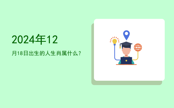 2024年12月18日出生的人生肖属什么?